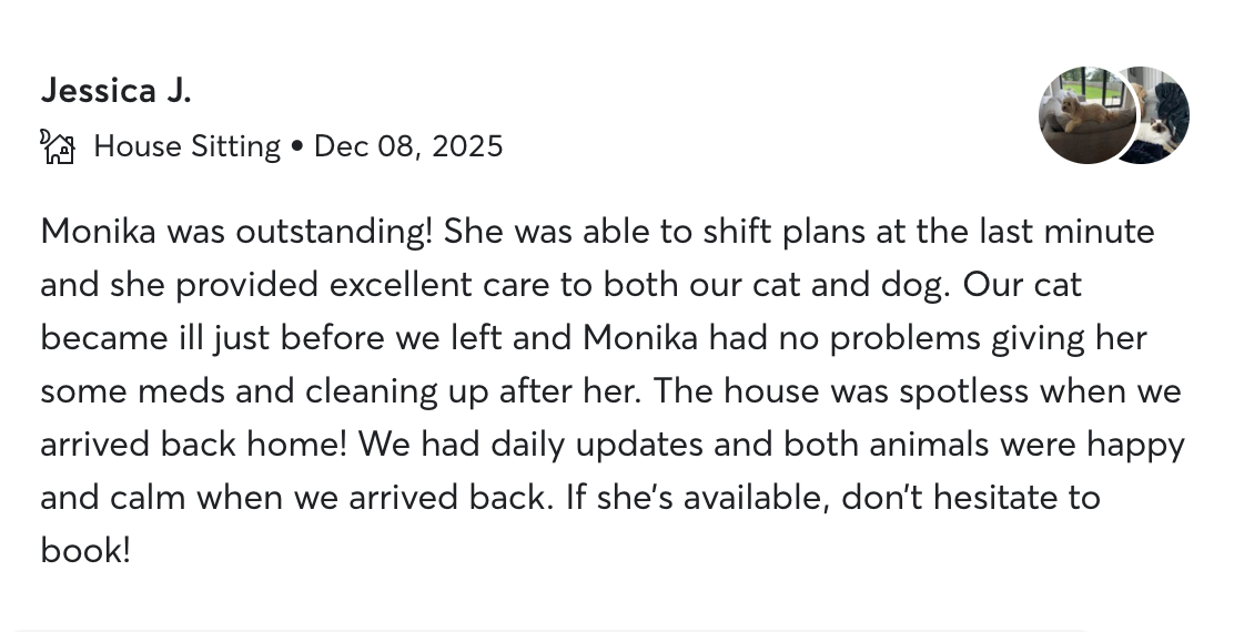Five-star review from Jessica J.: “Monika was outstanding! … excellent care to both our cat and dog … no problems giving meds … the house was spotless when we arrived back home! If she's available, don't hesitate to book!”