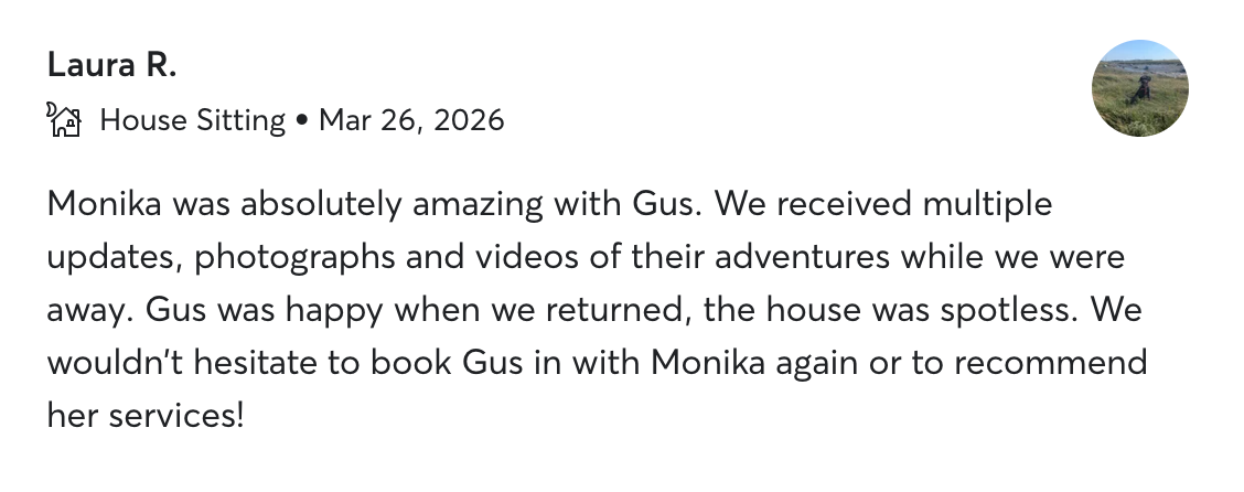 Five-star review from Laura R.: “Monika was absolutely amazing with Gus … multiple updates, photographs and videos … the house was spotless. We wouldn't hesitate to book again.”